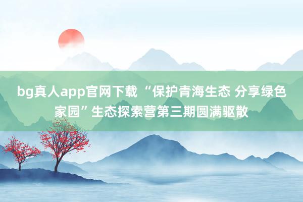bg真人app官网下载 “保护青海生态 分享绿色家园”生态探索营第三期圆满驱散