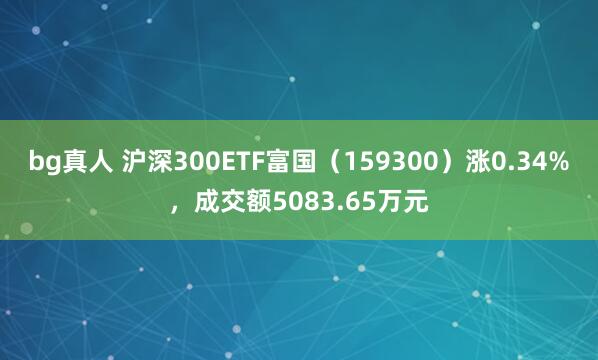 bg真人 沪深300ETF富国（159300）涨0.34%，成交额5083.65万元