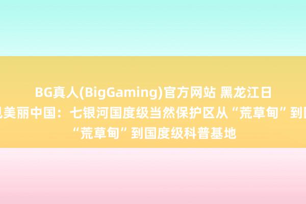 BG真人(BigGaming)官方网站 黑龙江日报丨在龙江看见美丽中国：七银河国度级当然保护区从“荒草甸”到国度级科普基地
