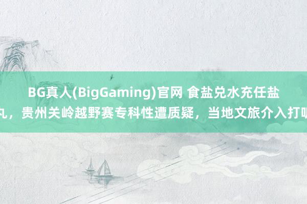 BG真人(BigGaming)官网 食盐兑水充任盐丸，贵州关岭越野赛专科性遭质疑，当地文旅介入打听