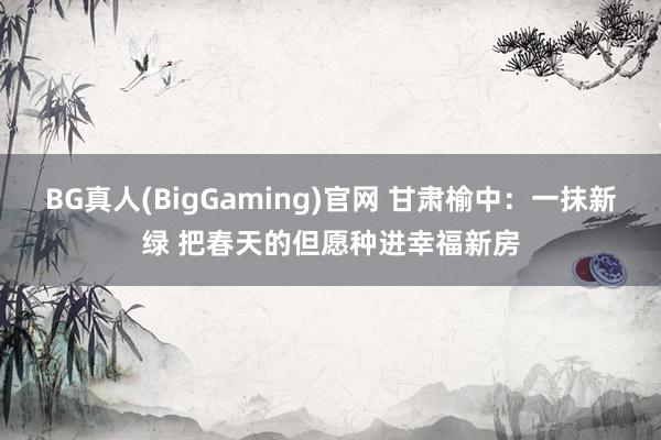 BG真人(BigGaming)官网 甘肃榆中：一抹新绿 把春天的但愿种进幸福新房