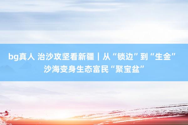 bg真人 治沙攻坚看新疆｜从“锁边”到“生金” 沙海变身生态富民“聚宝盆”