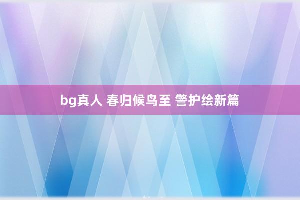 bg真人 春归候鸟至 警护绘新篇