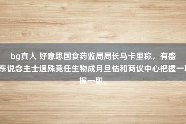 bg真人 好意思国食药监局局长马卡里称，有盛大东说念主士迥殊竞任生物成月旦估和商议中心把握一职。