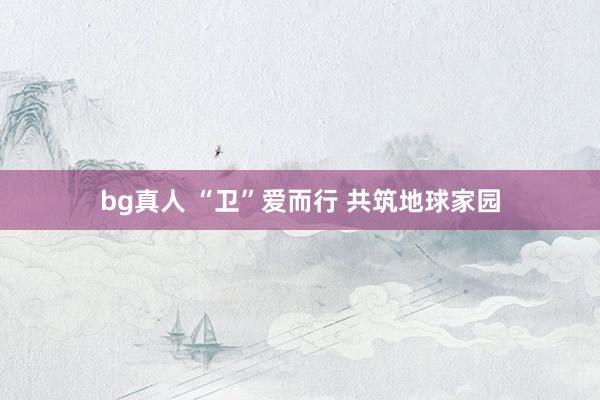 bg真人 “卫”爱而行 共筑地球家园