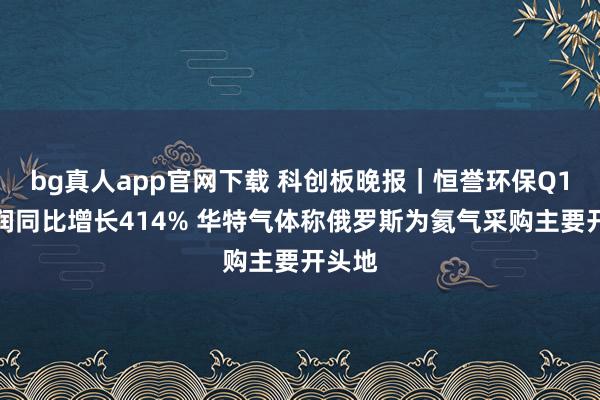 bg真人app官网下载 科创板晚报｜恒誉环保Q1净利润同比增长414% 华特气体称俄罗斯为氦气采购主要开头地