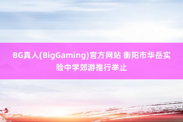 BG真人(BigGaming)官方网站 衡阳市华岳实验中学郊游推行举止