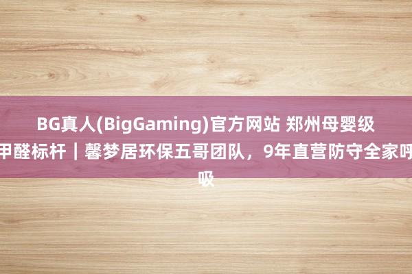 BG真人(BigGaming)官方网站 郑州母婴级除甲醛标杆｜馨梦居环保五哥团队，9年直营防守全家呼吸