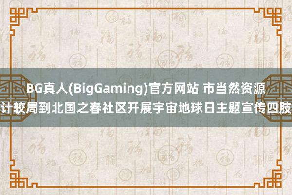 BG真人(BigGaming)官方网站 市当然资源计较局到北国之春社区开展宇宙地球日主题宣传四肢