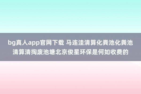 bg真人app官网下载 马连洼清算化粪池化粪池清算清掏废池塘北京俊星环保是何如收费的