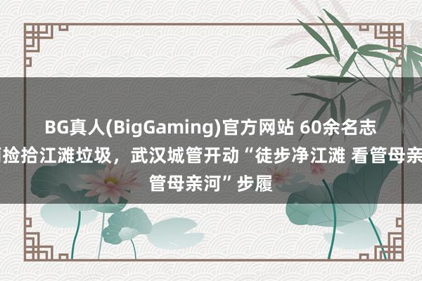 BG真人(BigGaming)官方网站 60余名志愿者冒雨捡拾江滩垃圾，武汉城管开动“徒步净江滩 看管母亲河”步履
