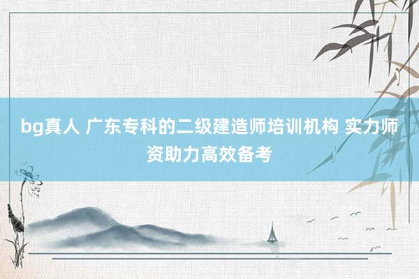 bg真人 广东专科的二级建造师培训机构 实力师资助力高效备考
