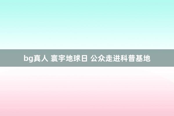 bg真人 寰宇地球日 公众走进科普基地