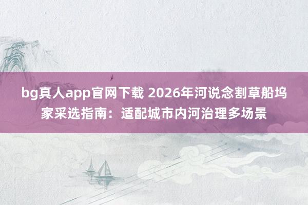 bg真人app官网下载 2026年河说念割草船坞家采选指南：适配城市内河治理多场景