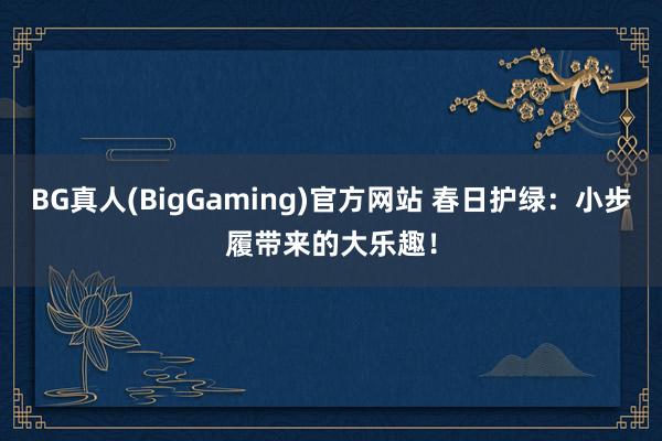 BG真人(BigGaming)官方网站 春日护绿：小步履带来的大乐趣！