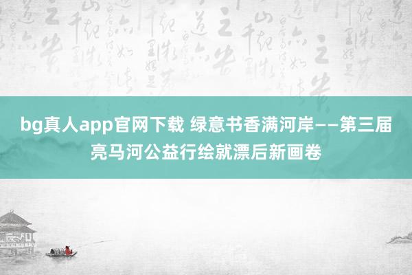 bg真人app官网下载 绿意书香满河岸——第三届亮马河公益行绘就漂后新画卷