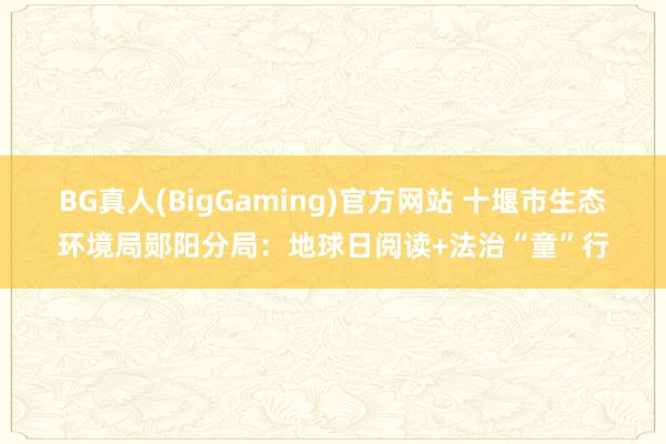 BG真人(BigGaming)官方网站 十堰市生态环境局郧阳分局：地球日阅读+法治“童”行