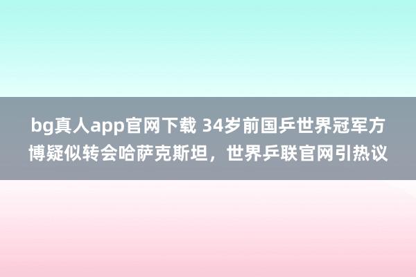 bg真人app官网下载 34岁前国乒世界冠军方博疑似转会哈萨克斯坦，世界乒联官网引热议