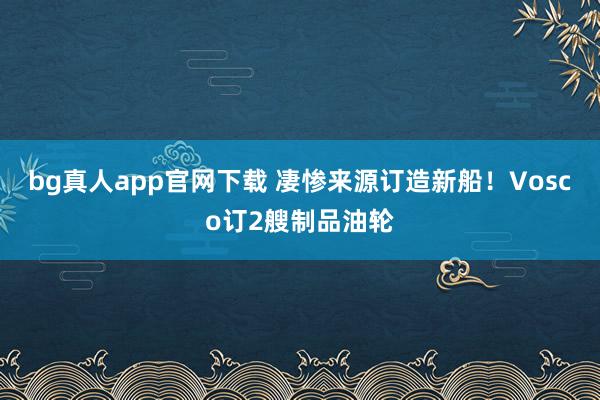 bg真人app官网下载 凄惨来源订造新船！Vosco订2艘制品油轮