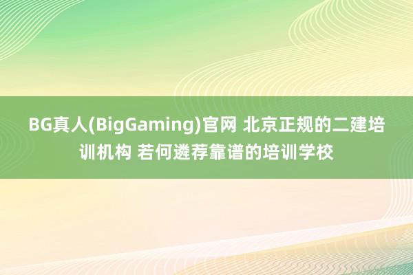 BG真人(BigGaming)官网 北京正规的二建培训机构 若何遴荐靠谱的培训学校