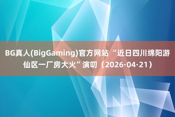BG真人(BigGaming)官方网站 “近日四川绵阳游仙区一厂房大火”演叨（2026·04·21）