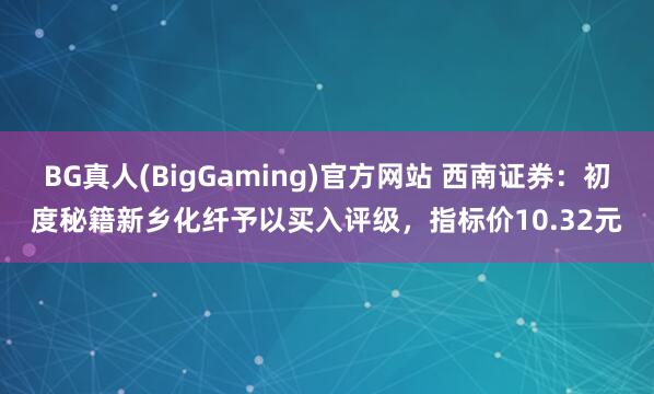 BG真人(BigGaming)官方网站 西南证券：初度秘籍新乡化纤予以买入评级，指标价10.32元