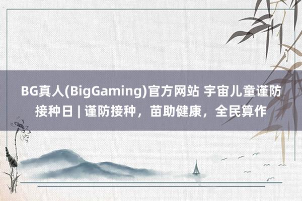 BG真人(BigGaming)官方网站 宇宙儿童谨防接种日 | 谨防接种，苗助健康，全民算作
