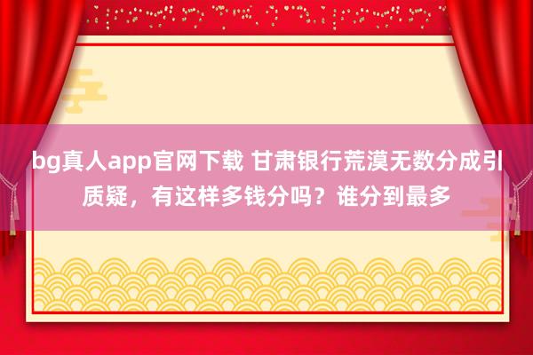 bg真人app官网下载 甘肃银行荒漠无数分成引质疑，有这样多钱分吗？谁分到最多