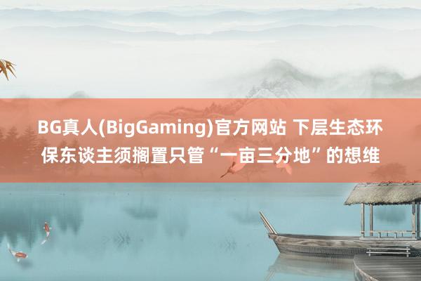 BG真人(BigGaming)官方网站 下层生态环保东谈主须搁置只管“一亩三分地”的想维