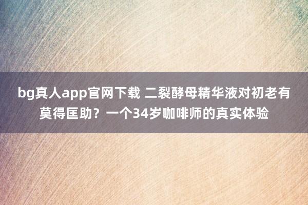 bg真人app官网下载 二裂酵母精华液对初老有莫得匡助？一个34岁咖啡师的真实体验