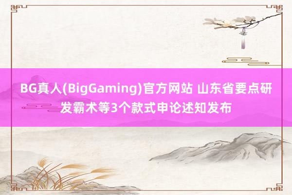 BG真人(BigGaming)官方网站 山东省要点研发霸术等3个款式申论述知发布