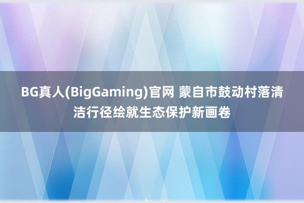 BG真人(BigGaming)官网 蒙自市鼓动村落清洁行径绘就生态保护新画卷
