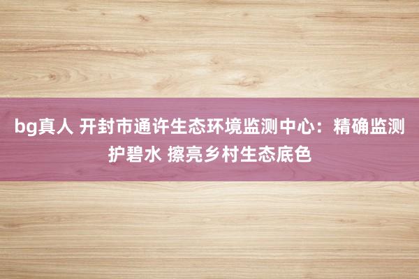 bg真人 开封市通许生态环境监测中心：精确监测护碧水 擦亮乡村生态底色