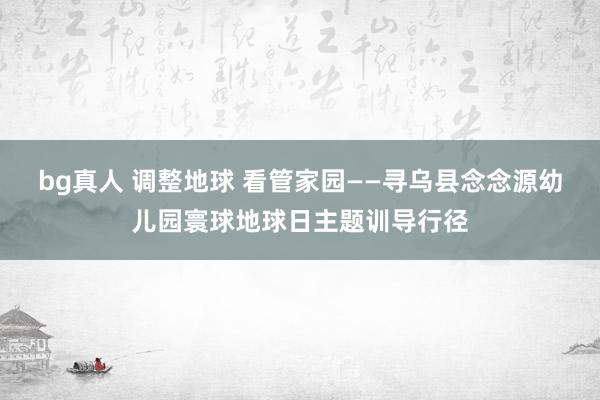 bg真人 调整地球 看管家园——寻乌县念念源幼儿园寰球地球日主题训导行径