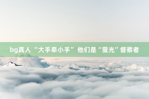 bg真人 “大手牵小手” 他们是“萤光”督察者
