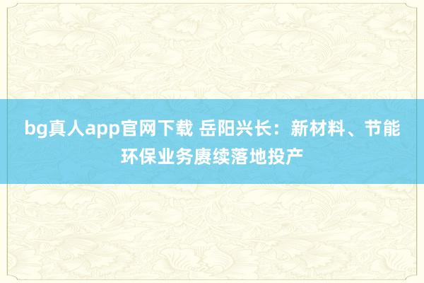 bg真人app官网下载 岳阳兴长：新材料、节能环保业务赓续落地投产