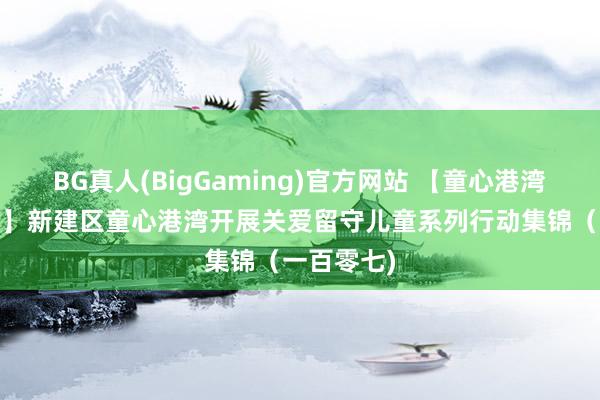 BG真人(BigGaming)官方网站 【童心港湾·护苗成长】新建区童心港湾开展关爱留守儿童系列行动集锦（一百零七)