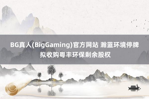 BG真人(BigGaming)官方网站 瀚蓝环境停牌 拟收购粤丰环保剩余股权