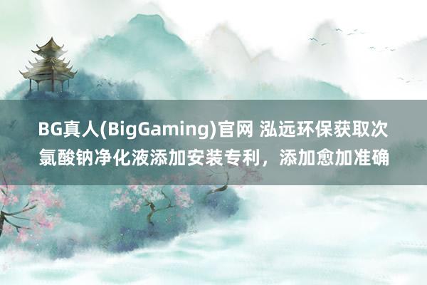 BG真人(BigGaming)官网 泓远环保获取次氯酸钠净化液添加安装专利，添加愈加准确