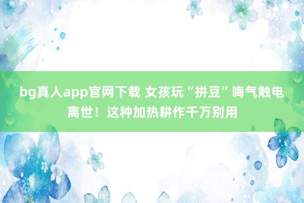 bg真人app官网下载 女孩玩“拼豆”晦气触电离世！这种加热耕作千万别用