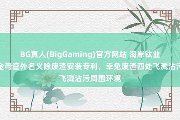 BG真人(BigGaming)官方网站 海岸钛业获得钛合金弯管外名义除废渣安装专利，幸免废渣四处飞溅沾污周围环境