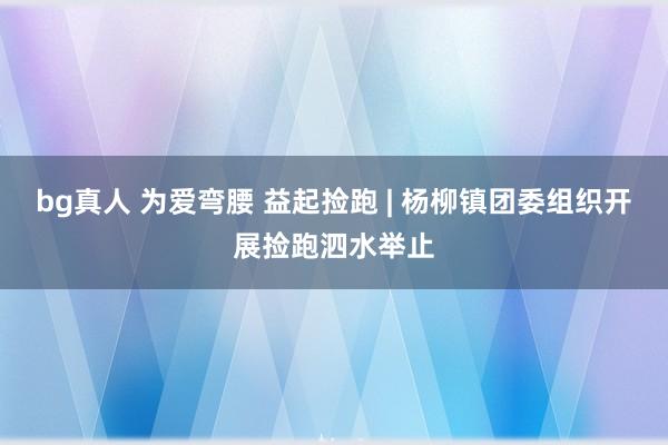 bg真人 为爱弯腰 益起捡跑 | 杨柳镇团委组织开展捡跑泗水举止