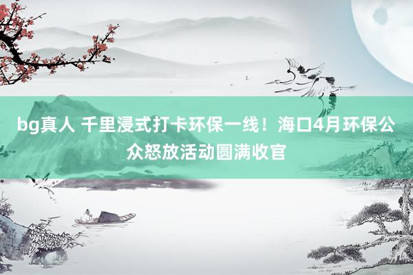 bg真人 千里浸式打卡环保一线！海口4月环保公众怒放活动圆满收官