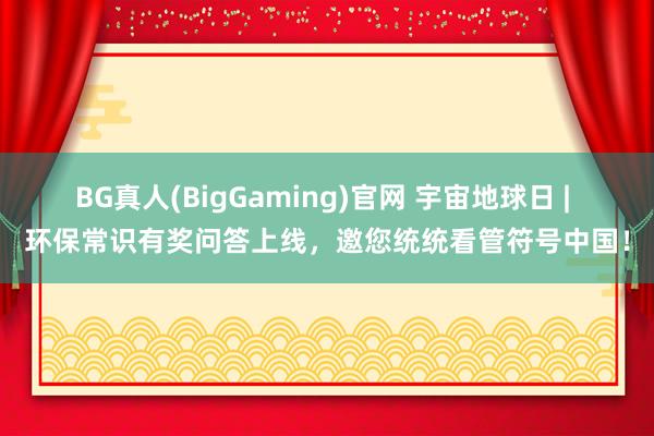 BG真人(BigGaming)官网 宇宙地球日 | 环保常识有奖问答上线，邀您统统看管符号中国！