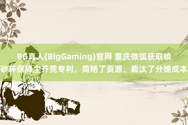 BG真人(BigGaming)官网 重庆微弧获取喷砂环保降尘开荒专利，简陋了资源、裁汰了分娩成本