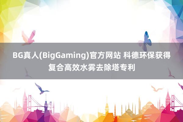 BG真人(BigGaming)官方网站 科德环保获得复合高效水雾去除塔专利