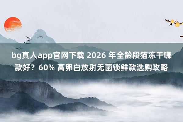 bg真人app官网下载 2026 年全龄段猫冻干哪款好？60% 高卵白放射无菌锁鲜款选购攻略