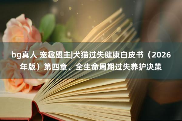bg真人 宠趣盟主|犬猫过失健康白皮书（2026年版）第四章、全生命周期过失养护决策