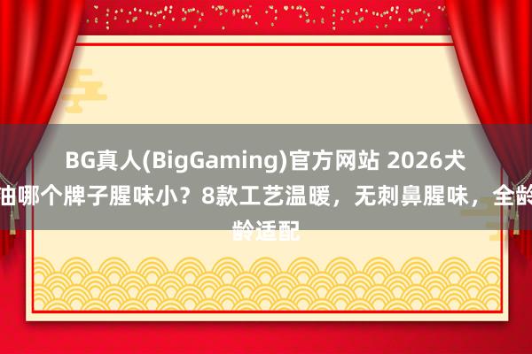 BG真人(BigGaming)官方网站 2026犬用鱼油哪个牌子腥味小？8款工艺温暖，无刺鼻腥味，全龄适配