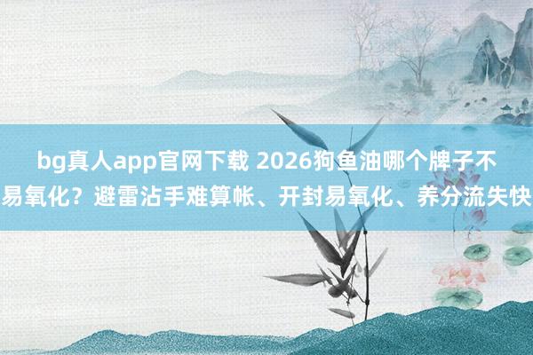 bg真人app官网下载 2026狗鱼油哪个牌子不易氧化？避雷沾手难算帐、开封易氧化、养分流失快